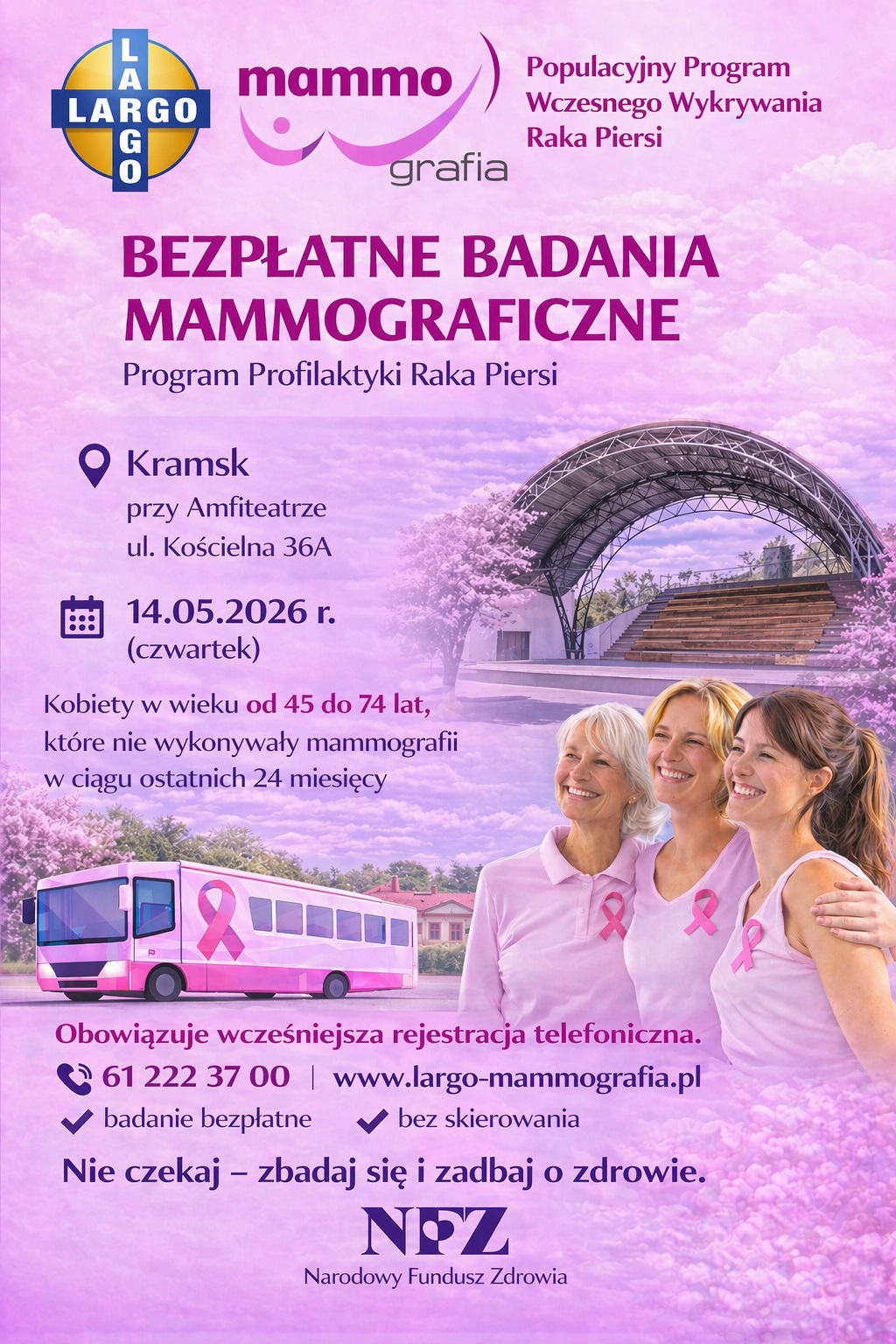 Populacyjny Program Wczesnego Wykrywania Raka Piersi BEZPŁATNE BADANIA MAMMOGRAFICZNE Program Profilaktyki Raka Piersi Q Kramsk przy Amfiteatrze ul. Kościelna 36A 14.05.2026 r. (czwartek) Kobiety w&nbsp;wieku od 45 do 74 lat, kt&oacute;re nie wykonywały mammografii w&nbsp;ciągu ostatnich 24 miesięcy Obowiązuje wcześniejsza rejestracja telefoniczna. &copy; 61 222 37 00 | www.largo-mammografia.pl * badanie bezpłatne &mdash; 4 bez skierowania Nie czekaj &mdash; zbadaj się i&nbsp;zadbaj o&nbsp;zdrowie. NPZ Narodowy Fundusz Zdrowia