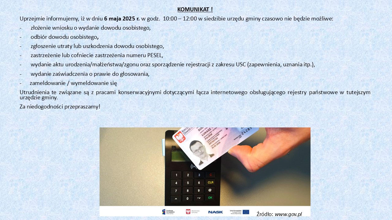 KOMUNIKAT Uprzejmie informujemy, iż w dniu 6 maja 2025 r. w godz. 10:00 — 12:00 w siedzibie urzędu gminy czasowo nie będzie możliwe: złożenie wniosku o wydanie dowodu osobistego, odbiór dowodu osobistego, zgłoszenie utraty lub uszkodzenia dowodu osobistego, zastrzeżenie lub cofniecie zastrzeżenia numeru PESEL, wydanie aktu urodzenia/małżeństwa/zgonu oraz sporządzenie rejestracji z zakresu USC (zapewnienia, uznania itp.), wydanie zaświadczenia o prawie do głosowania, zameldowanie / wymeldowanie się Utrudnienia te związane są z pracami konserwacyjnymi dotyczącymi łącza internetowego obsługującego rejestry państwowe w tutejszym urzędzie gminy. Za niedogodności przepraszamy!