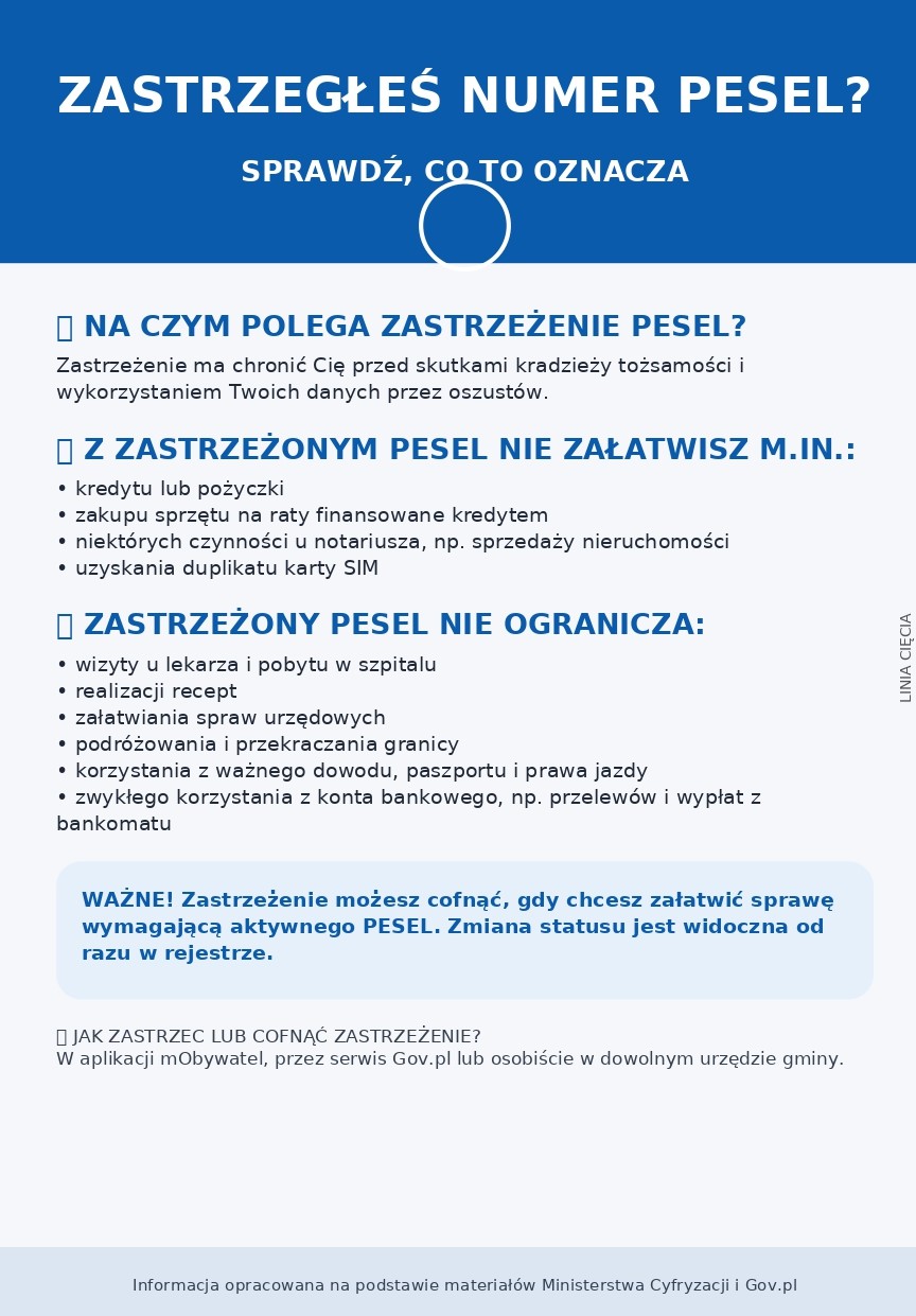 ZASTRZEGŁEŚ NUMER PESEL? SPRAWDŹ, COTO OZNACZA NA CZYM POLEGA ZASTRZEŻENIE PESEL? Zastrzeżenie ma chronić Cię przed skutkami kradzieży tożsamości wykorzystaniem Twoich danych przez oszust&oacute;w Z ZASTRZEŻONYM PESEL NIE ZAŁATWISZ M.IN.: kredytu lub&nbsp;pożyczki zakupu sprzętu na&nbsp;raty finansowane kredytem niekt&oacute;rych czynności u notariusza, np. sprzedaży nieruchomości uzyskania duplikatu karty SIM ZASTRZEŻONY PESEL NIE OGRANICZA: ; wizyty u lekarza pobytu W szpitalu realizacji recept 9 Załatwiania spraw urzędowych podr&oacute;żowania przekraczania granicy korzystania z&nbsp;wa iżnego dowodu, paszportu prawa jazdy zwykłego korzystania z&nbsp;konta bankowego, np. przelew&oacute;w bankomatu WAŻNE! Zastrzeżenie możesz cofnąć, gdy chcesz załatwić sprawę wymagającą aktywnego PESEL. Zmiana statusu jest widoczna od razu W rejestrze. DJAK ZASTRZEC LUB COFNĄĆ ZASTRZEŻENIE? W aplikacji mObywatel; przez serwis Gov.pl lub&nbsp;osobiście dowolnym urzędzie gminy . Informacja opracowana na&nbsp;podstawie materiał&oacute;w Ministerstwa Cyfryzacji Gov.pl wypłat